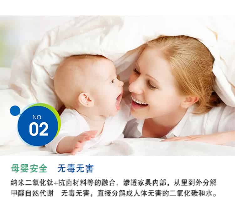 母嬰安全 無毒無害，納米二氧化鈦+抗菌材料等的融合，滲透家具內(nèi)部，從里到外分解 甲醛自然代謝　無毒無害，直接分解成人體無害的二氧化碳和水。