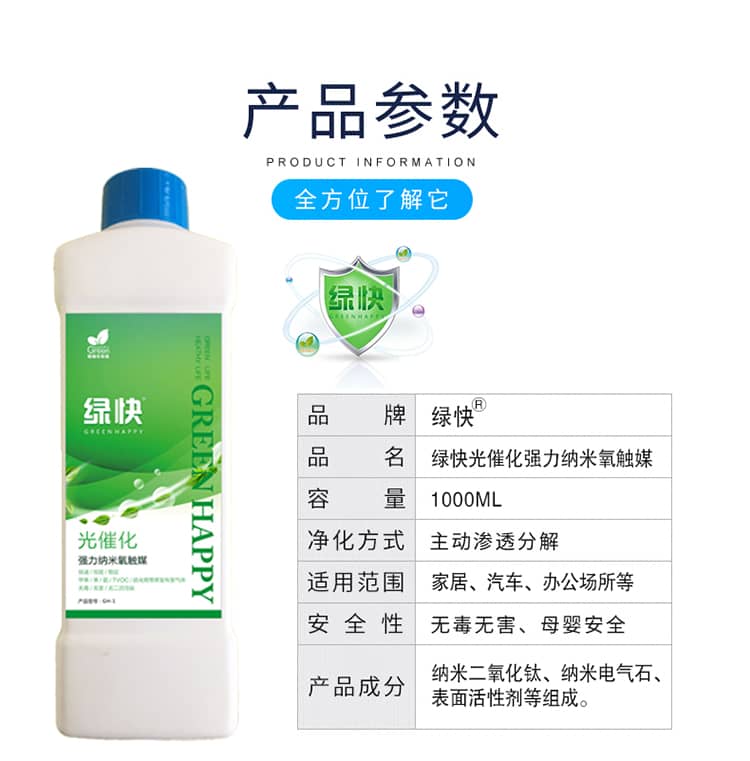 產(chǎn)品參數(shù)：全方位了解它  品牌：綠快 品名：綠快光催化強力納米氧觸媒  容量：1000ML 凈化方式：主動滲透分解  適用范圍：家具、汽車、辦公場所等 安全性：無毒無害、母嬰安全  產(chǎn)品成分：納米二氧化鈦、納米電氣石、表面活性劑等組成